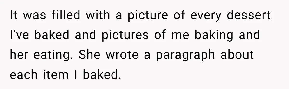 It was filled with a picture of every dessert I've baked and pictures of me baking and her eating. She wrote a paragraph about each item I baked.
