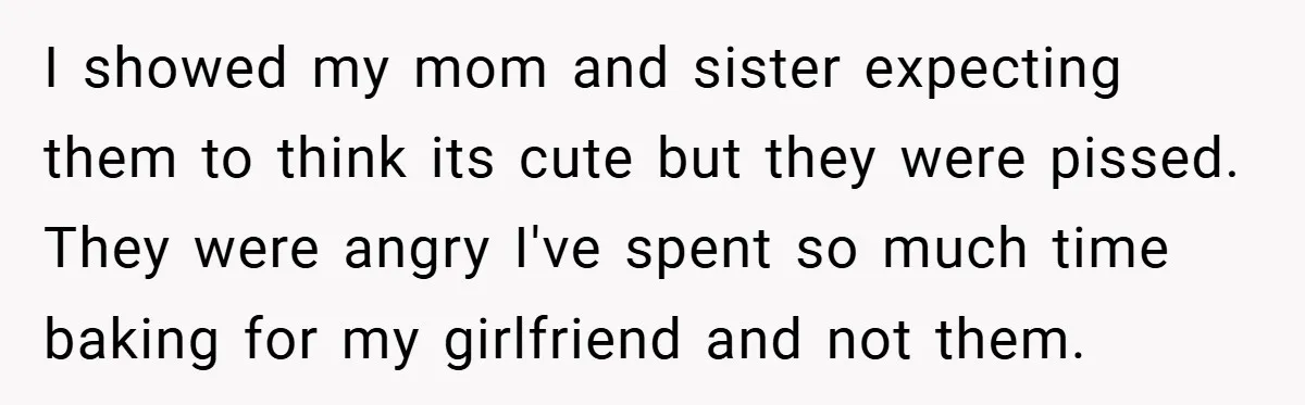 I showed my mom and sister expecting them to think its cute but they were pissed. They were angry I've spent so much time baking for my girlfriend and not...