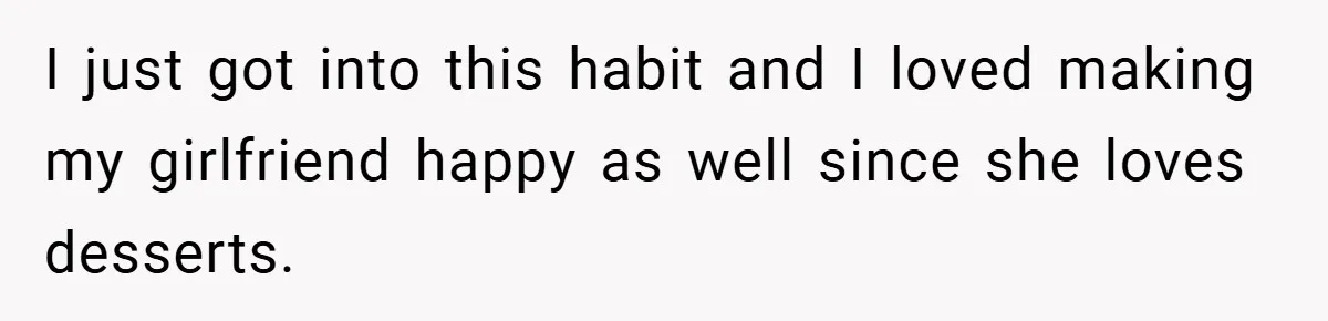 I just got into this habit and I loved making my girlfriend happy as well since she loves desserts.