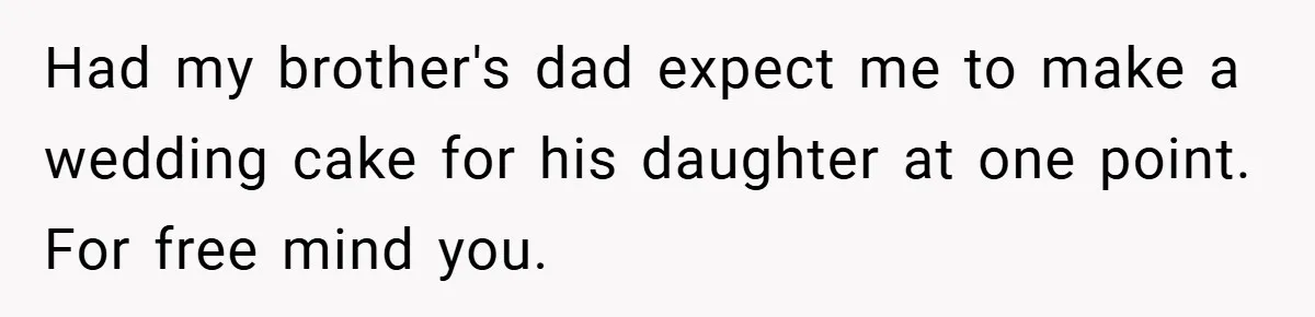Had my brother's dad expect me to make a wedding cake for his daughter at one point. For free mind you.