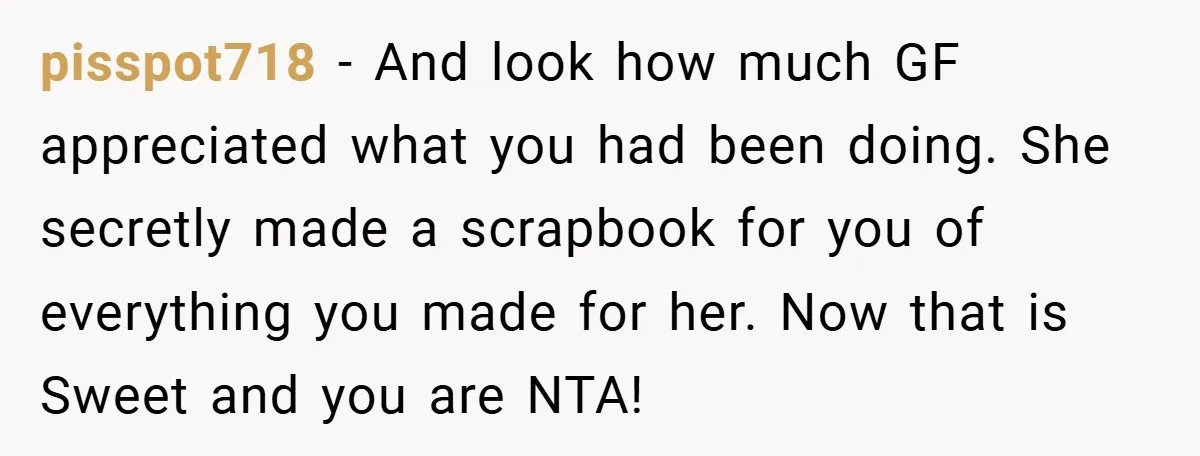 pisspot718 − And look how much GF appreciated what you had been doing. She secretly made a scrapbook for you of everything you made for her. Now that is Sweet...