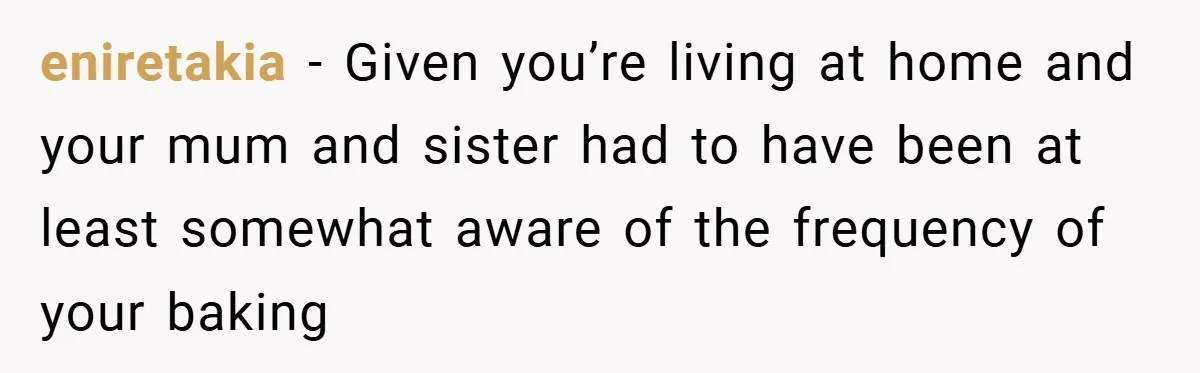 eniretakia − Given you’re living at home and your mum and sister had to have been at least somewhat aware of the frequency of your baking