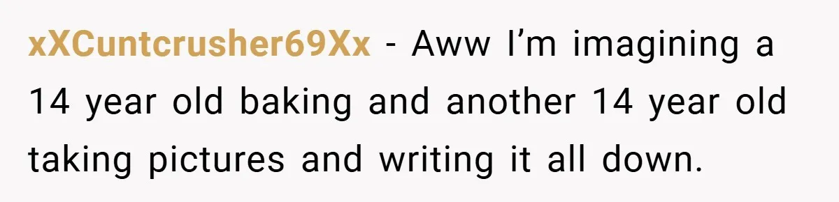 xXCuntcrusher69Xx − Aww I’m imagining a 14 year old baking and another 14 year old taking pictures and writing it all down.