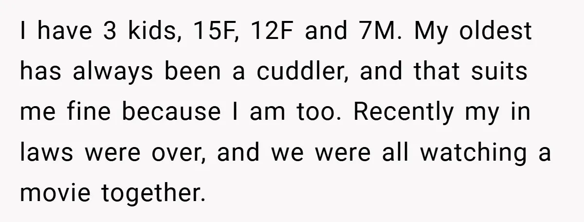 I have 3 kids, 15F, 12F and 7M. My oldest has always been a cuddler, and that suits me fine because I am too. Recently my in laws were over,...