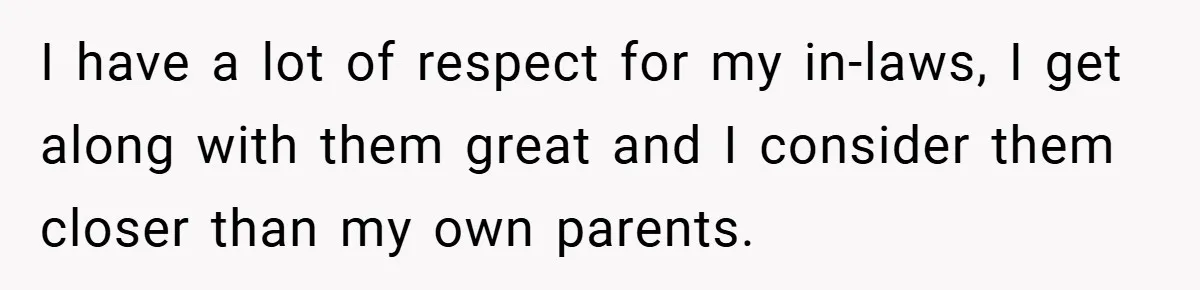 I have a lot of respect for my in-laws, I get along with them great and I consider them closer than my own parents.
