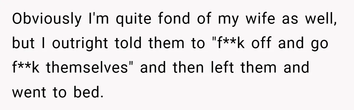 Obviously I'm quite fond of my wife as well, but I outright told them to "f**k off and go f**k themselves" and then left them and went to bed.