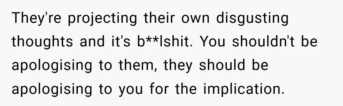 They're projecting their own disgusting thoughts and it's b**lshit. You shouldn't be apologising to them, they should be apologising to you for the implication.