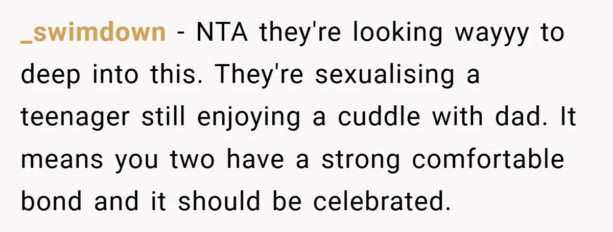 _swimdown − NTA they're looking wayyy to deep into this. They're sexualising a teenager still enjoying a cuddle with dad. It means you two have a strong comfortable bond and...