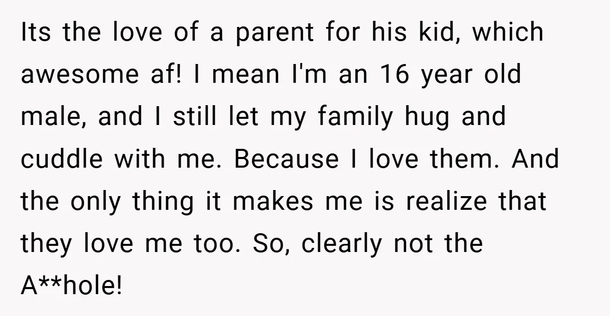 Its the love of a parent for his kid, which awesome af! I mean I'm an 16 year old male, and I still let my family hug and cuddle with...