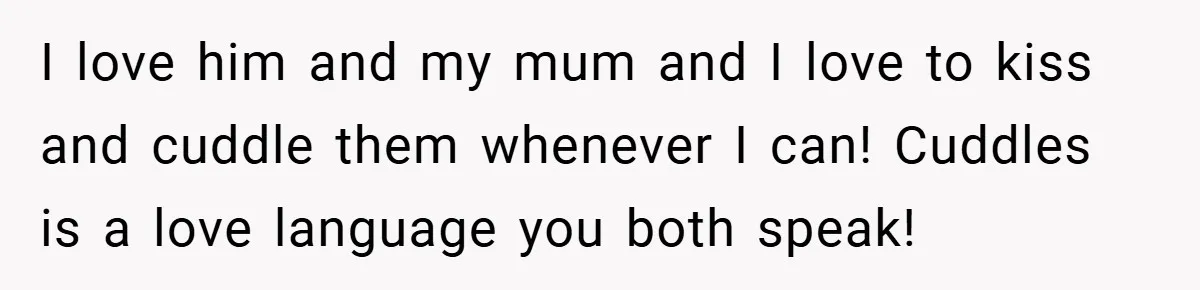 I love him and my mum and I love to kiss and cuddle them whenever I can! Cuddles is a love language you both speak!