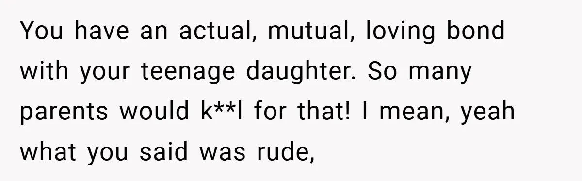 You have an actual, mutual, loving bond with your teenage daughter. So many parents would k**l for that! I mean, yeah what you said was rude,