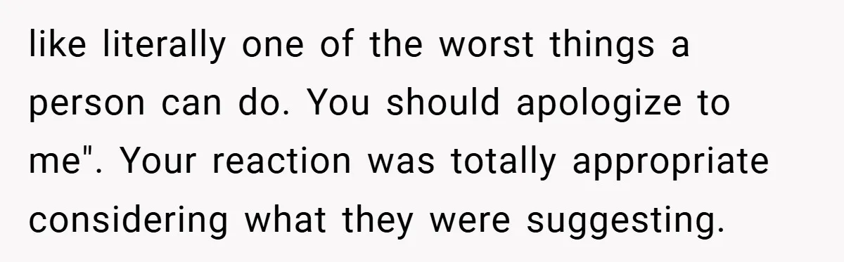 like literally one of the worst things a person can do. You should apologize to me". Your reaction was totally appropriate considering what they were suggesting.