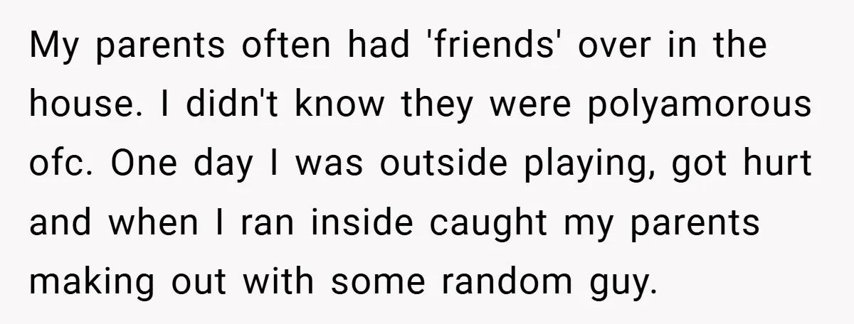 My parents often had 'friends' over in the house. I didn't know they were polyamorous ofc. One day I was outside playing, got hurt and when I ran inside caught...