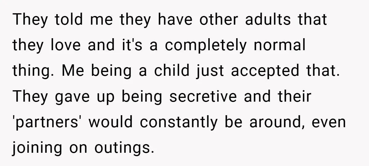 They told me they have other adults that they love and it's a completely normal thing. Me being a child just accepted that. They gave up being secretive and their...