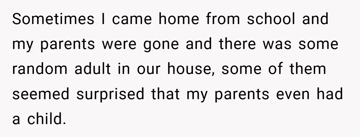 Sometimes I came home from school and my parents were gone and there was some random adult in our house, some of them seemed surprised that my parents even had...