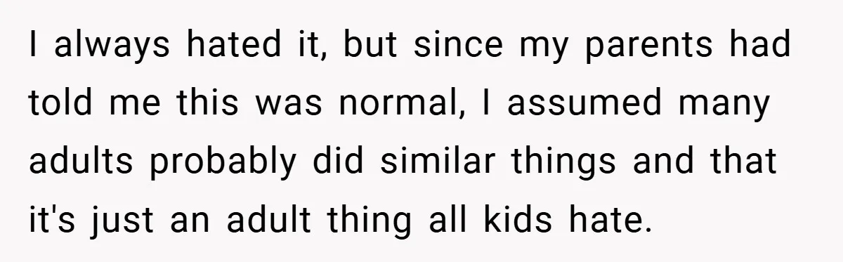 I always hated it, but since my parents had told me this was normal, I assumed many adults probably did similar things and that it's just an adult thing all...