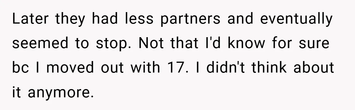 Later they had less partners and eventually seemed to stop. Not that I'd know for sure bc I moved out with 17. I didn't think about it anymore.