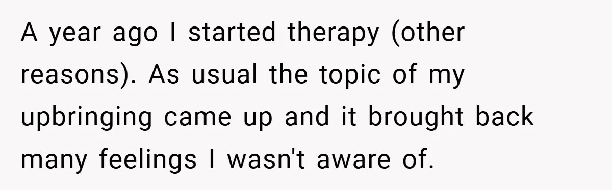 A year ago I started therapy (other reasons). As usual the topic of my upbringing came up and it brought back many feelings I wasn't aware of.