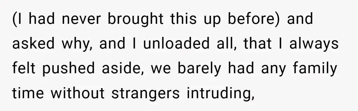 (I had never brought this up before) and asked why, and I unloaded all, that I always felt pushed aside, we barely had any family time without strangers intruding,