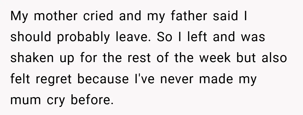 My mother cried and my father said I should probably leave. So I left and was shaken up for the rest of the week but also felt regret because I've...