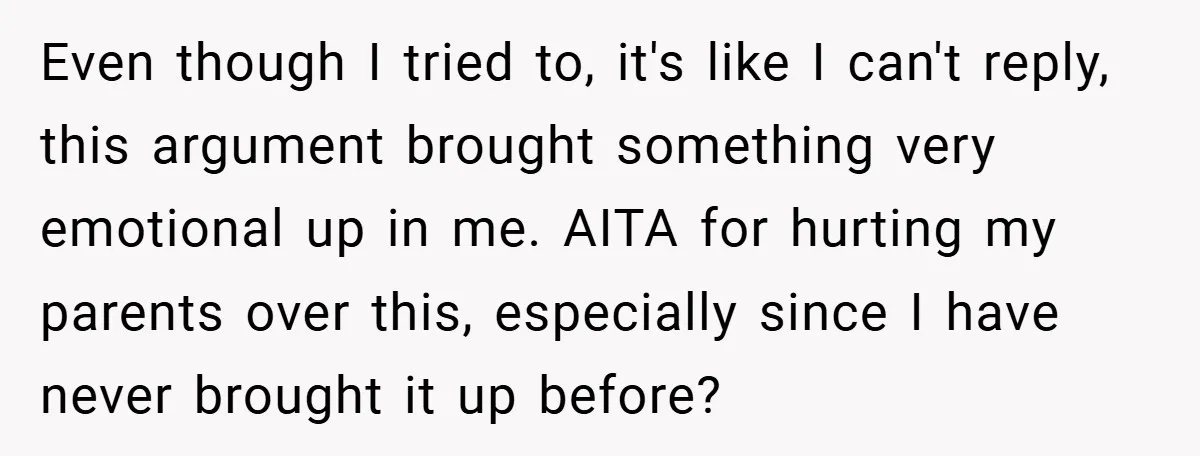 Even though I tried to, it's like I can't reply, this argument brought something very emotional up in me. AITA for hurting my parents over this, especially since I have...