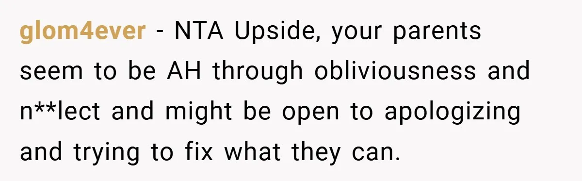 glom4ever − NTA Upside, your parents seem to be AH through obliviousness and n**lect and might be open to apologizing and trying to fix what they can.