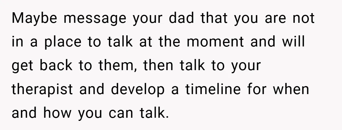 Maybe message your dad that you are not in a place to talk at the moment and will get back to them, then talk to your therapist and develop a...