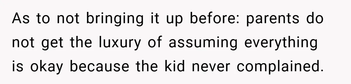 As to not bringing it up before: parents do not get the luxury of assuming everything is okay because the kid never complained.