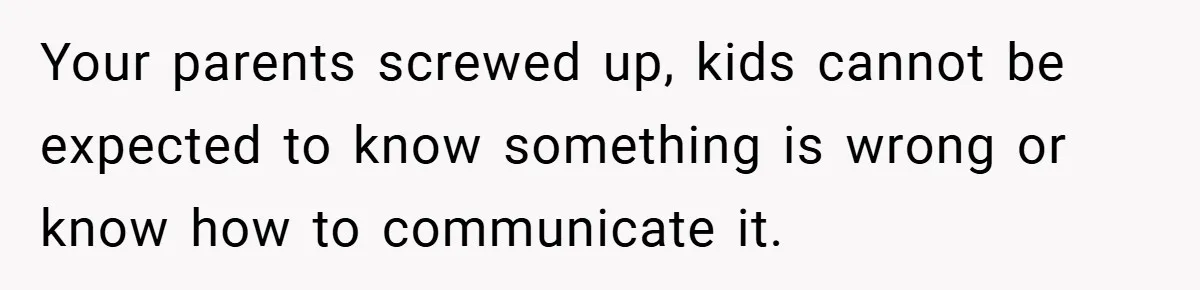 Your parents screwed up, kids cannot be expected to know something is wrong or know how to communicate it.