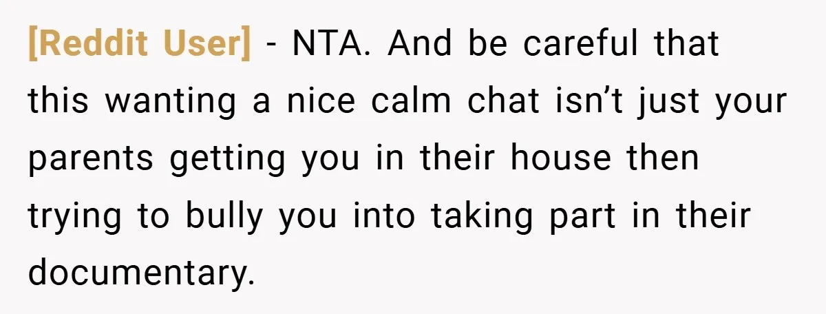 [Reddit User] − NTA. And be careful that this wanting a nice calm chat isn’t just your parents getting you in their house then trying to bully you into taking...