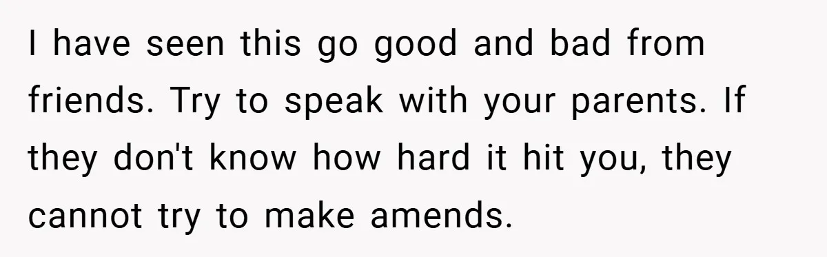I have seen this go good and bad from friends. Try to speak with your parents. If they don't know how hard it hit you, they cannot try to make...