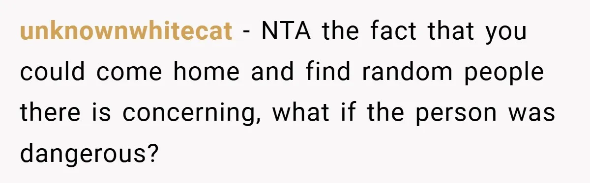unknownwhitecat − NTA the fact that you could come home and find random people there is concerning, what if the person was dangerous?