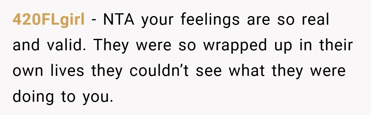 420FLgirl − NTA your feelings are so real and valid. They were so wrapped up in their own lives they couldn’t see what they were doing to you.