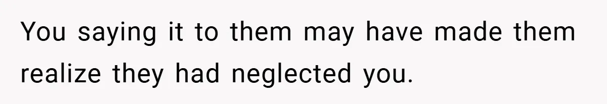 You saying it to them may have made them realize they had neglected you.