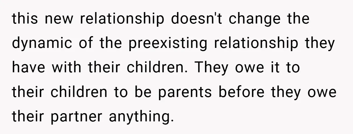 this new relationship doesn't change the dynamic of the preexisting relationship they have with their children. They owe it to their children to be parents before they owe their partner...