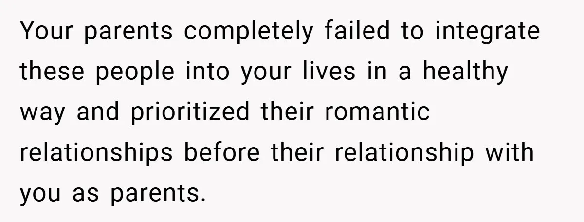 Your parents completely failed to integrate these people into your lives in a healthy way and prioritized their romantic relationships before their relationship with you as parents.