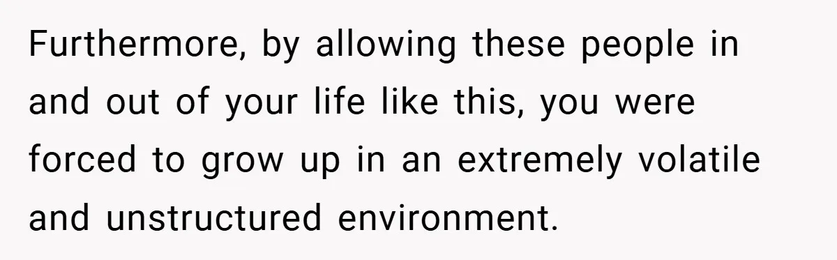 Furthermore, by allowing these people in and out of your life like this, you were forced to grow up in an extremely volatile and unstructured environment.