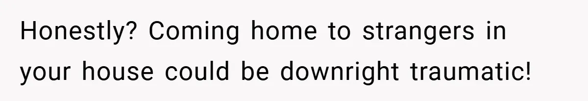 Honestly? Coming home to strangers in your house could be downright traumatic!
