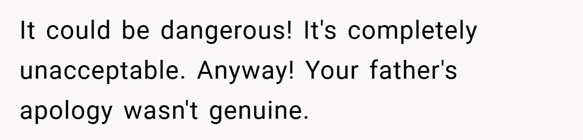 It could be dangerous! It's completely unacceptable. Anyway! Your father's apology wasn't genuine.