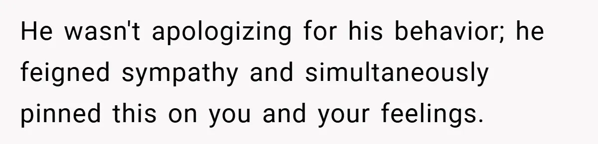 He wasn't apologizing for his behavior; he feigned sympathy and simultaneously pinned this on you and your feelings.