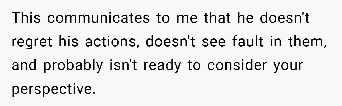 This communicates to me that he doesn't regret his actions, doesn't see fault in them, and probably isn't ready to consider your perspective.