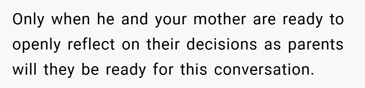 Only when he and your mother are ready to openly reflect on their decisions as parents will they be ready for this conversation.