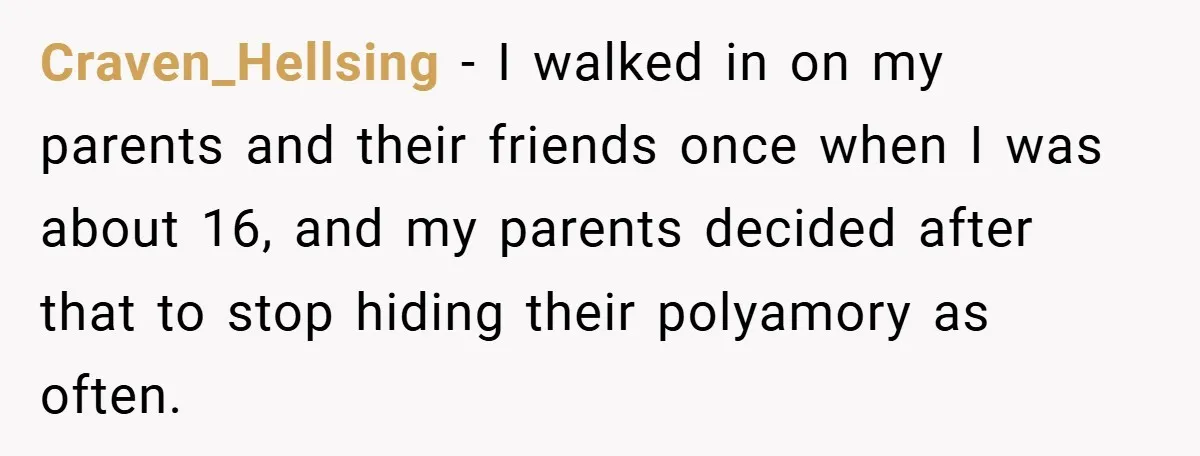 Craven_Hellsing − I walked in on my parents and their friends once when I was about 16, and my parents decided after that to stop hiding their polyamory as often.
