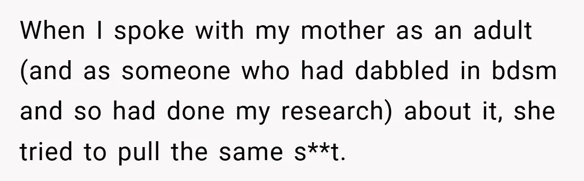 When I spoke with my mother as an adult (and as someone who had dabbled in bdsm and so had done my research) about it, she tried to pull the...