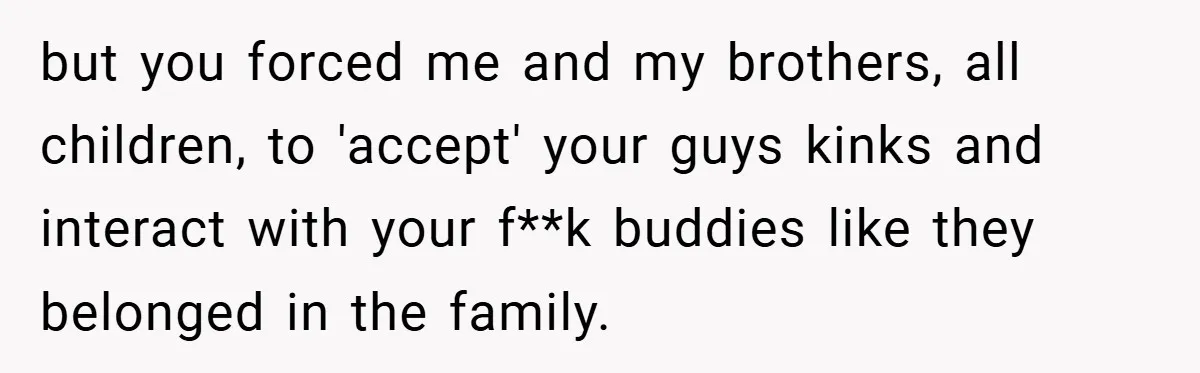 but you forced me and my brothers, all children, to 'accept' your guys kinks and interact with your f**k buddies like they belonged in the family.