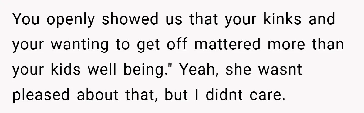 You openly showed us that your kinks and your wanting to get off mattered more than your kids well being." Yeah, she wasnt pleased about that, but I didnt care.