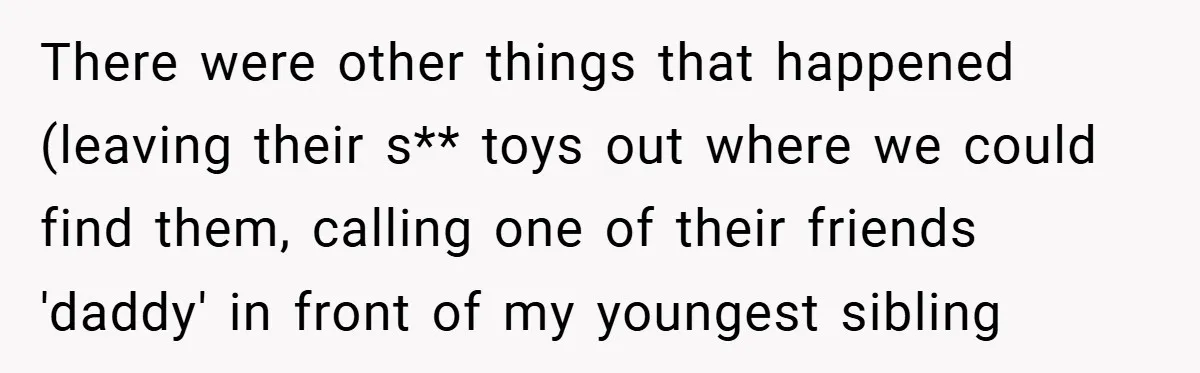 There were other things that happened (leaving their s** toys out where we could find them, calling one of their friends 'daddy' in front of my youngest sibling