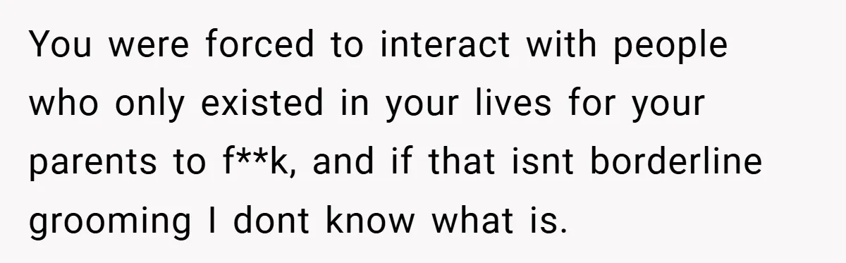 You were forced to interact with people who only existed in your lives for your parents to f**k, and if that isnt borderline grooming I dont know what is.