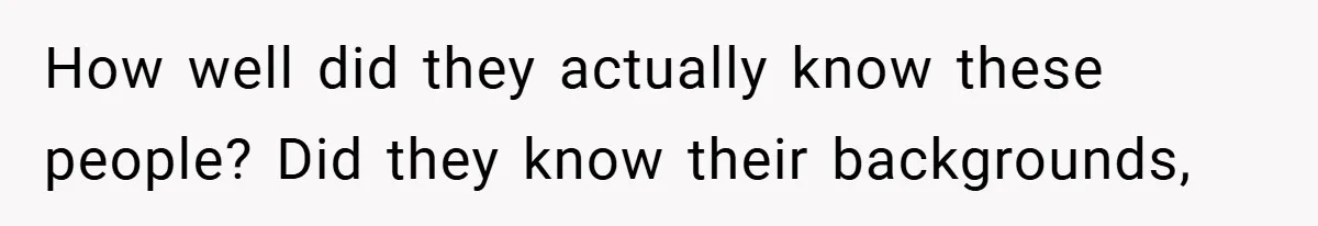 How well did they actually know these people? Did they know their backgrounds,