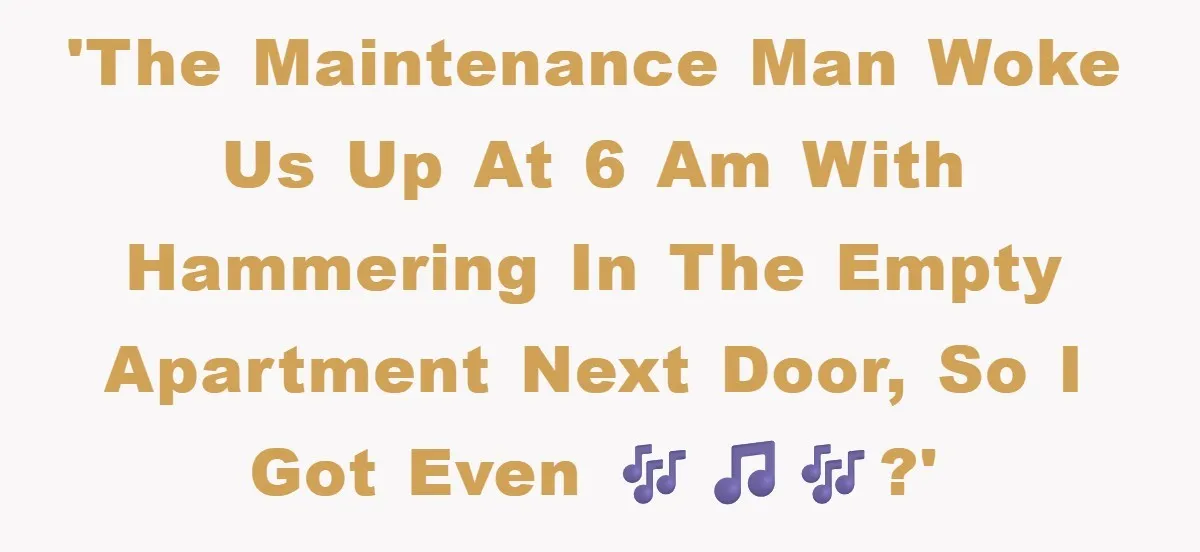 'The maintenance man woke us up at 6 am with hammering in the empty apartment next door, so I got even 🎶🎵🎶?'